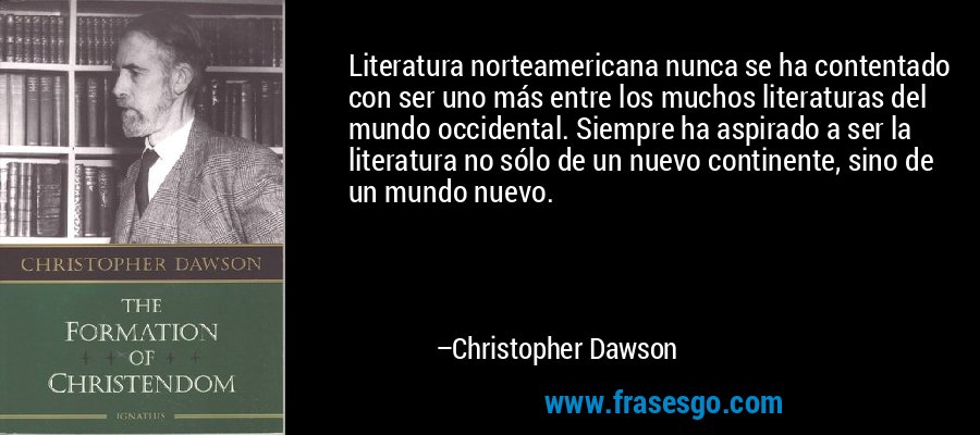 Literatura norteamericana nunca se ha contentado con ser uno más entre los muchos literaturas del mundo occidental. Siempre ha aspirado a ser la literatura no sólo de un nuevo continente, sino de un mundo nuevo. – Christopher Dawson
