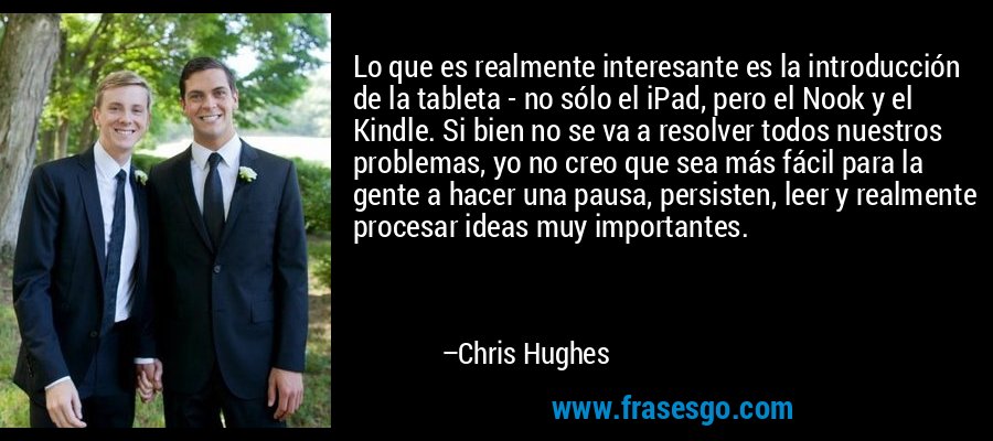 Lo que es realmente interesante es la introducción de la tableta - no sólo el iPad, pero el Nook y el Kindle. Si bien no se va a resolver todos nuestros problemas, yo no creo que sea más fácil para la gente a hacer una pausa, persisten, leer y realmente procesar ideas muy importantes. – Chris Hughes