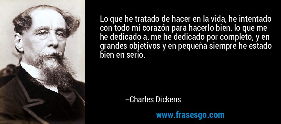 Lo que he tratado de hacer en la vida, he intentado con todo mi corazón para hacerlo bien, lo que me he dedicado a, me he dedicado por completo, y en grandes objetivos y en pequeña siempre he estado bien en serio. – Charles Dickens