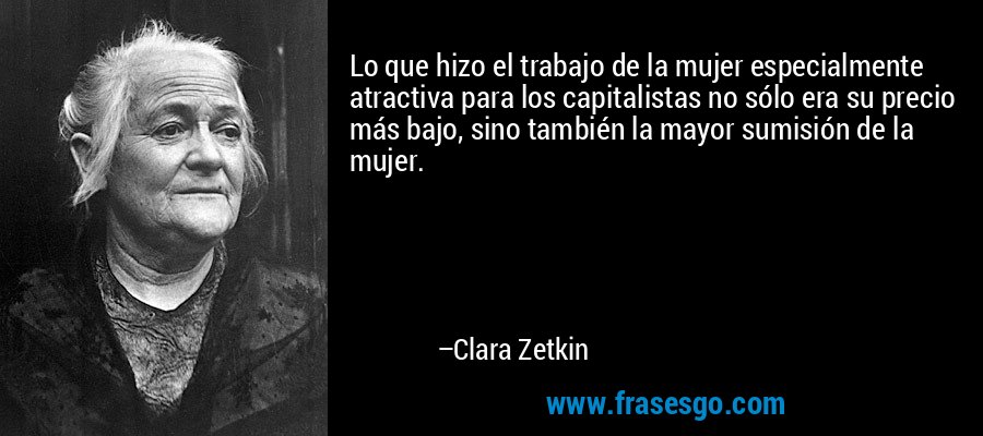 Lo que hizo el trabajo de la mujer especialmente atractiva para los capitalistas no sólo era su precio más bajo, sino también la mayor sumisión de la mujer. – Clara Zetkin