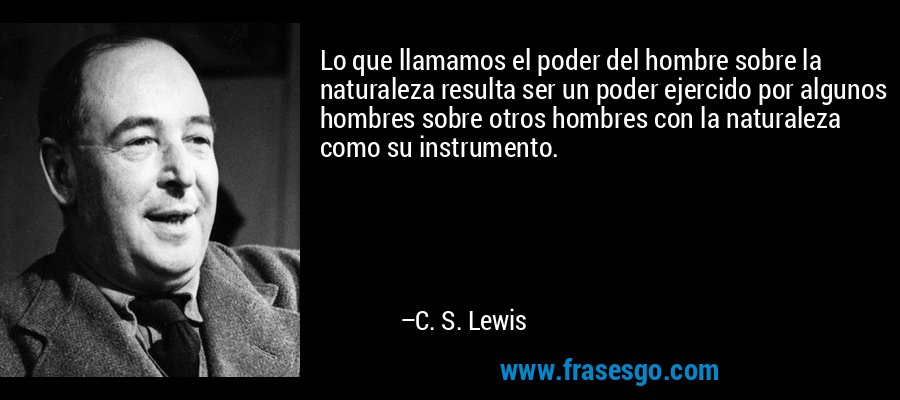 Lo que llamamos el poder del hombre sobre la naturaleza resulta ser un poder ejercido por algunos hombres sobre otros hombres con la naturaleza como su instrumento. – C. S. Lewis
