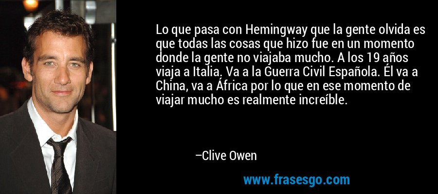 Lo que pasa con Hemingway que la gente olvida es que todas las cosas que hizo fue en un momento donde la gente no viajaba mucho. A los 19 años viaja a Italia. Va a la Guerra Civil Española. Él va a China, va a África por lo que en ese momento de viajar mucho es realmente increíble. – Clive Owen
