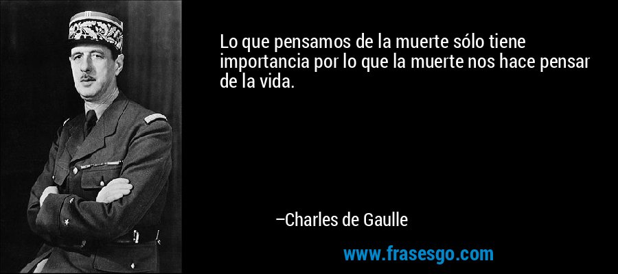 Lo que pensamos de la muerte sólo tiene importancia por lo que la muerte nos hace pensar de la vida. – Charles de Gaulle