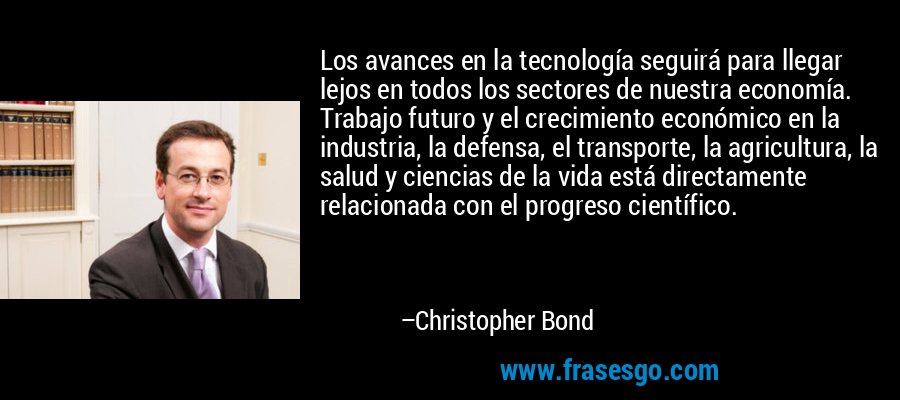 Los avances en la tecnología seguirá para llegar lejos en todos los sectores de nuestra economía. Trabajo futuro y el crecimiento económico en la industria, la defensa, el transporte, la agricultura, la salud y ciencias de la vida está directamente relacionada con el progreso científico. – Christopher Bond