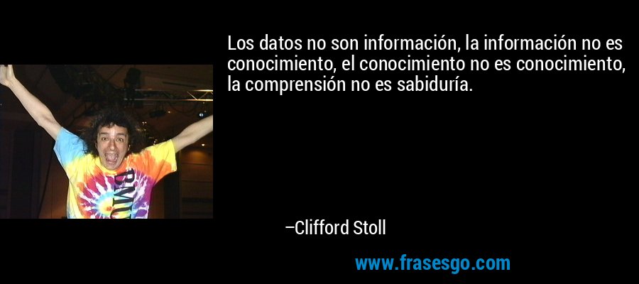 Los datos no son información, la información no es conocimiento, el conocimiento no es conocimiento, la comprensión no es sabiduría. – Clifford Stoll