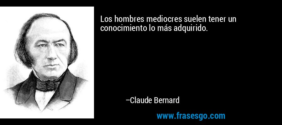 Los hombres mediocres suelen tener un conocimiento lo más adquirido. – Claude Bernard