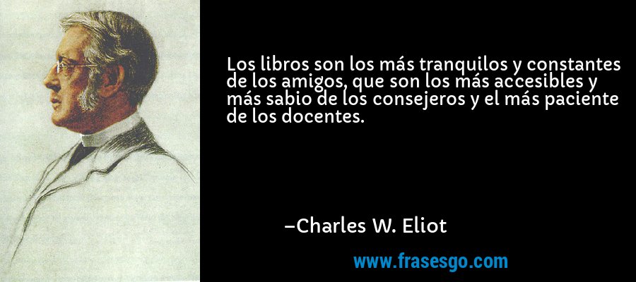 Los libros son los más tranquilos y constantes de los amigos, que son los más accesibles y más sabio de los consejeros y el más paciente de los docentes. – Charles W. Eliot