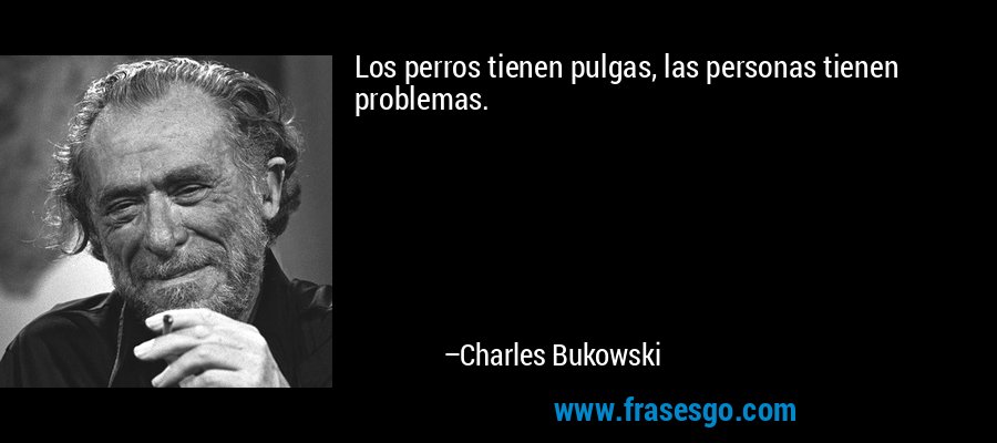 Los perros tienen pulgas, las personas tienen problemas. – Charles Bukowski