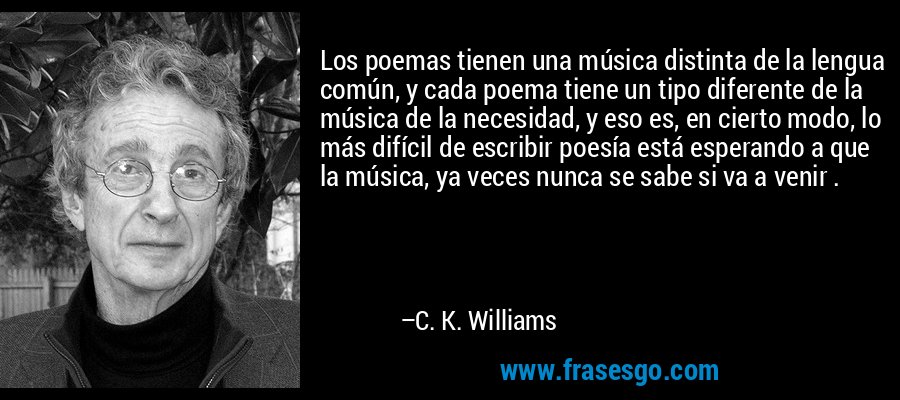 Los poemas tienen una música distinta de la lengua común, y cada poema tiene un tipo diferente de la música de la necesidad, y eso es, en cierto modo, lo más difícil de escribir poesía está esperando a que la música, ya veces nunca se sabe si va a venir . – C. K. Williams
