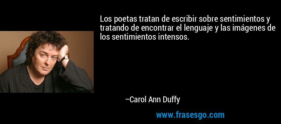 Los poetas tratan de escribir sobre sentimientos y tratando de encontrar el lenguaje y las imágenes de los sentimientos intensos. – Carol Ann Duffy