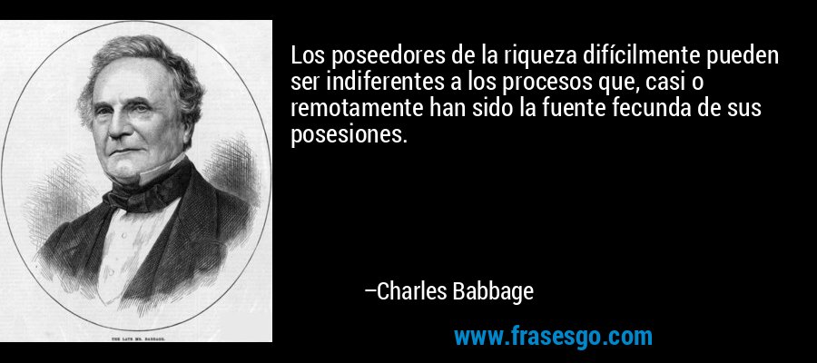 Los poseedores de la riqueza difícilmente pueden ser indiferentes a los procesos que, casi o remotamente han sido la fuente fecunda de sus posesiones. – Charles Babbage