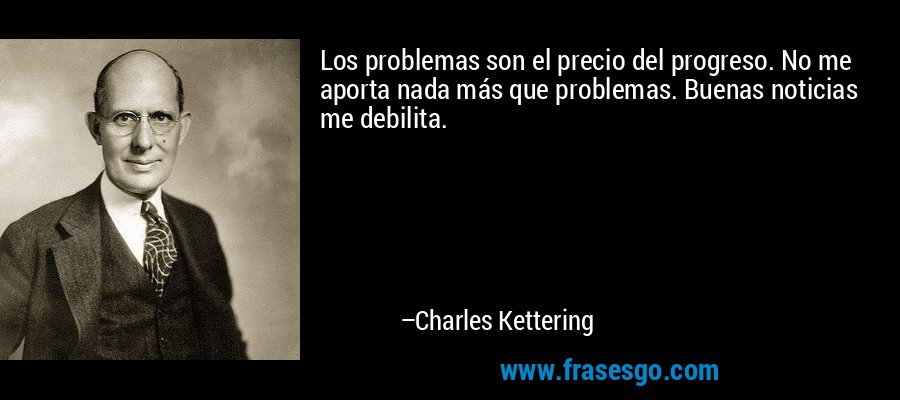 Los problemas son el precio del progreso. No me aporta nada más que problemas. Buenas noticias me debilita. – Charles Kettering