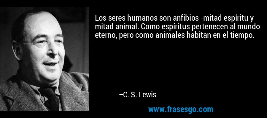 Los seres humanos son anfibios -mitad espíritu y mitad animal. Como espíritus pertenecen al mundo eterno, pero como animales habitan en el tiempo. – C. S. Lewis