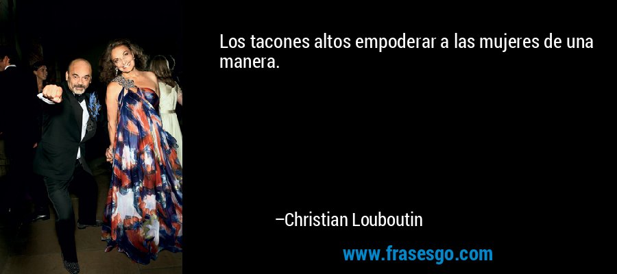 Los tacones altos empoderar a las mujeres de una manera. – Christian Louboutin