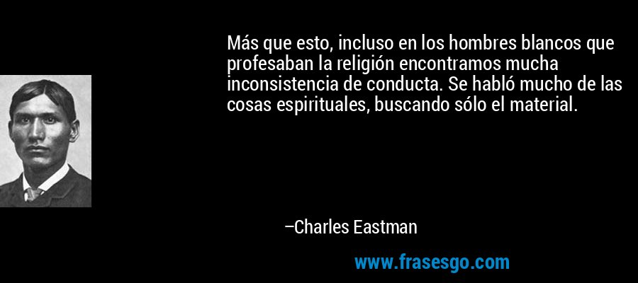 Más que esto, incluso en los hombres blancos que profesaban la religión encontramos mucha inconsistencia de conducta. Se habló mucho de las cosas espirituales, buscando sólo el material. – Charles Eastman
