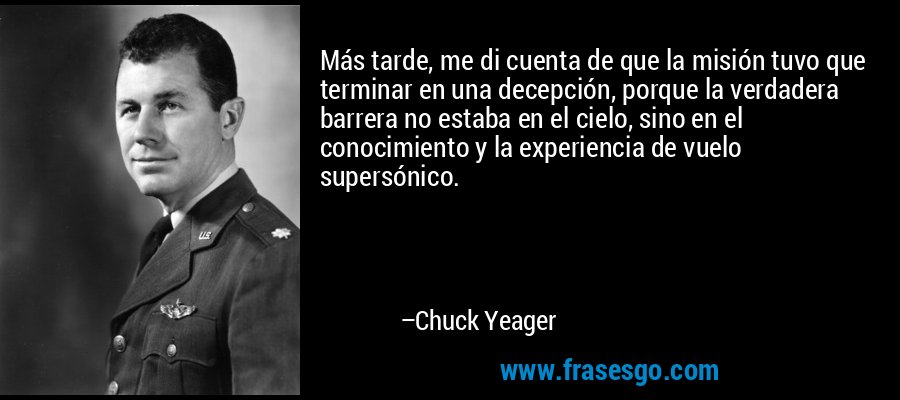 Más tarde, me di cuenta de que la misión tuvo que terminar en una decepción, porque la verdadera barrera no estaba en el cielo, sino en el conocimiento y la experiencia de vuelo supersónico. – Chuck Yeager