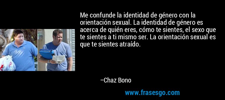 Me confunde la identidad de género con la orientación sexual. La identidad de género es acerca de quién eres, cómo te sientes, el sexo que te sientes a ti mismo ser. La orientación sexual es que te sientes atraído. – Chaz Bono