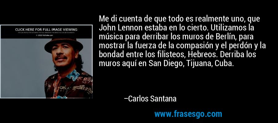 Me di cuenta de que todo es realmente uno, que John Lennon estaba en lo cierto. Utilizamos la música para derribar los muros de Berlín, para mostrar la fuerza de la compasión y el perdón y la bondad entre los filisteos, Hebreos. Derriba los muros aquí en San Diego, Tijuana, Cuba. – Carlos Santana