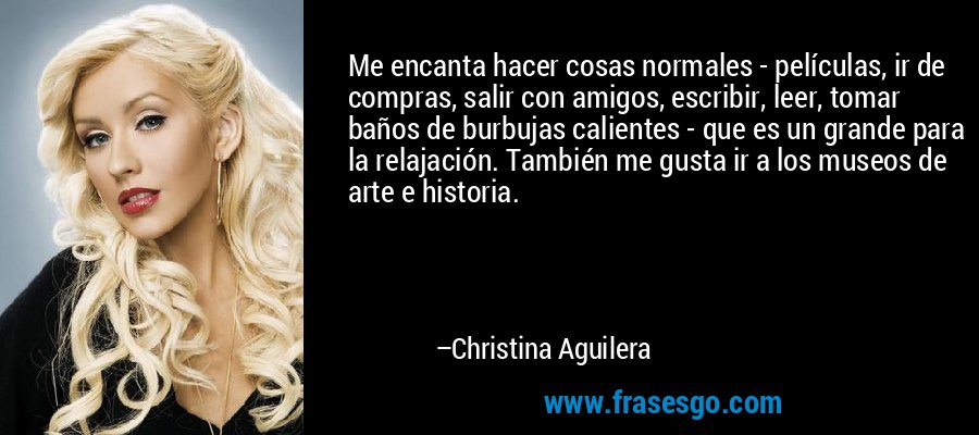 Me encanta hacer cosas normales - películas, ir de compras, salir con amigos, escribir, leer, tomar baños de burbujas calientes - que es un grande para la relajación. También me gusta ir a los museos de arte e historia. – Christina Aguilera