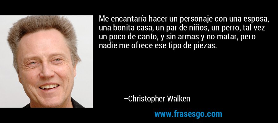 Me encantaría hacer un personaje con una esposa, una bonita casa, un par de niños, un perro, tal vez un poco de canto, y sin armas y no matar, pero nadie me ofrece ese tipo de piezas. – Christopher Walken