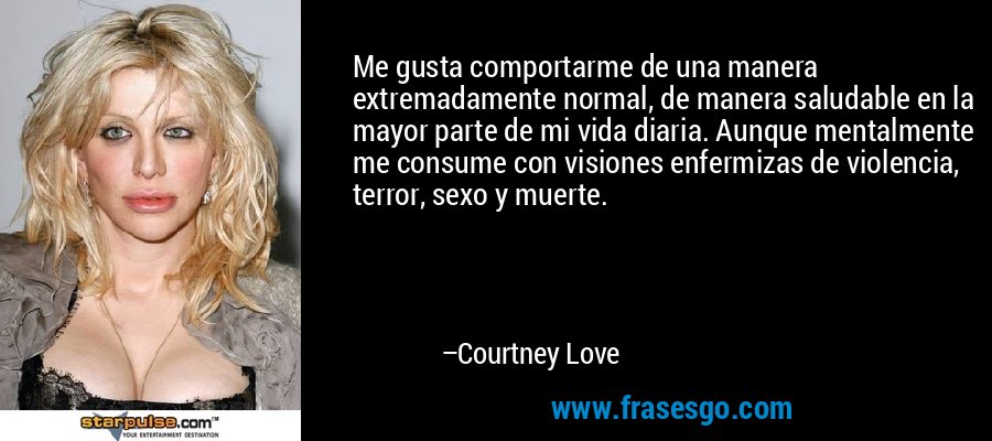 Me gusta comportarme de una manera extremadamente normal, de manera saludable en la mayor parte de mi vida diaria. Aunque mentalmente me consume con visiones enfermizas de violencia, terror, sexo y muerte. – Courtney Love