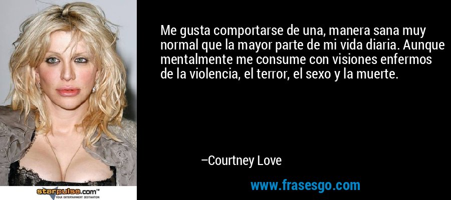 Me gusta comportarse de una, manera sana muy normal que la mayor parte de mi vida diaria. Aunque mentalmente me consume con visiones enfermos de la violencia, el terror, el sexo y la muerte. – Courtney Love