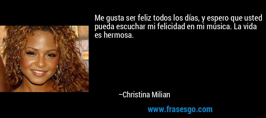 Me gusta ser feliz todos los días, y espero que usted pueda escuchar mi felicidad en mi música. La vida es hermosa. – Christina Milian