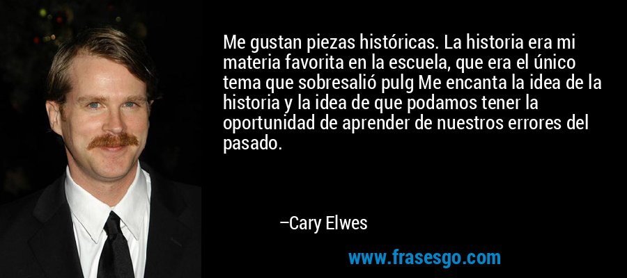 Me gustan piezas históricas. La historia era mi materia favorita en la escuela, que era el único tema que sobresalió pulg Me encanta la idea de la historia y la idea de que podamos tener la oportunidad de aprender de nuestros errores del pasado. – Cary Elwes