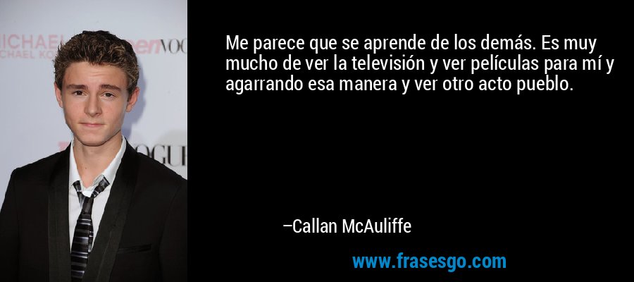 Me parece que se aprende de los demás. Es muy mucho de ver la televisión y ver películas para mí y agarrando esa manera y ver otro acto pueblo. – Callan McAuliffe