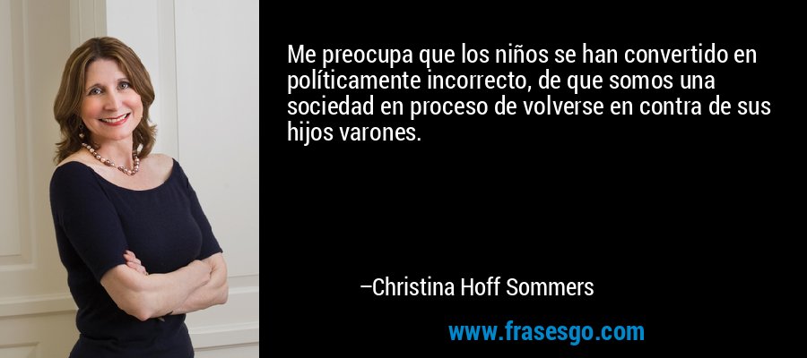 Me preocupa que los niños se han convertido en políticamente incorrecto, de que somos una sociedad en proceso de volverse en contra de sus hijos varones. – Christina Hoff Sommers