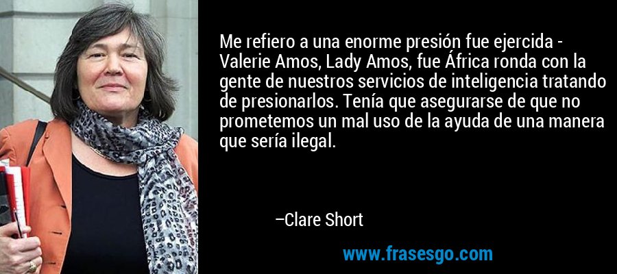 Me refiero a una enorme presión fue ejercida - Valerie Amos, Lady Amos, fue África ronda con la gente de nuestros servicios de inteligencia tratando de presionarlos. Tenía que asegurarse de que no prometemos un mal uso de la ayuda de una manera que sería ilegal. – Clare Short