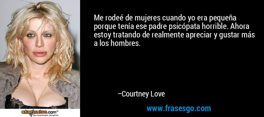Me rodeé de mujeres cuando yo era pequeña porque tenía ese padre psicópata horrible. Ahora estoy tratando de realmente apreciar y gustar más a los hombres. – Courtney Love
