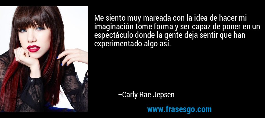 Me siento muy mareada con la idea de hacer mi imaginación tome forma y ser capaz de poner en un espectáculo donde la gente deja sentir que han experimentado algo así. – Carly Rae Jepsen