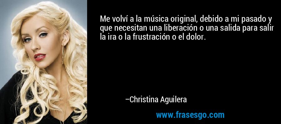 Me volví a la música original, debido a mi pasado y que necesitan una liberación o una salida para salir la ira o la frustración o el dolor. – Christina Aguilera