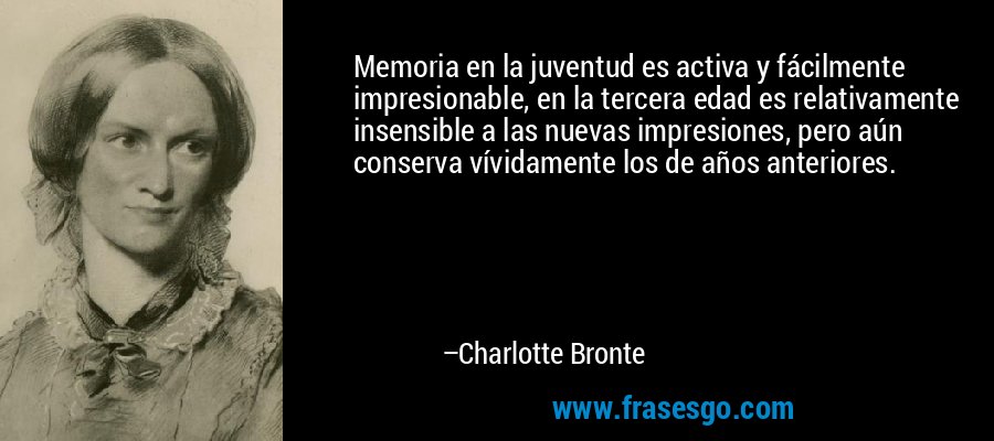 Memoria en la juventud es activa y fácilmente impresionable, en la tercera edad es relativamente insensible a las nuevas impresiones, pero aún conserva vívidamente los de años anteriores. – Charlotte Bronte