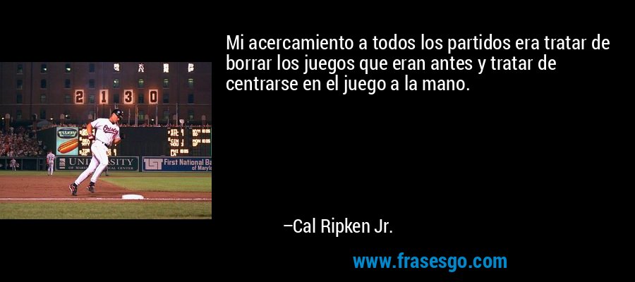Mi acercamiento a todos los partidos era tratar de borrar los juegos que eran antes y tratar de centrarse en el juego a la mano. – Cal Ripken Jr.