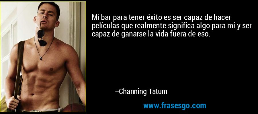 Mi bar para tener éxito es ser capaz de hacer películas que realmente significa algo para mí y ser capaz de ganarse la vida fuera de eso. – Channing Tatum
