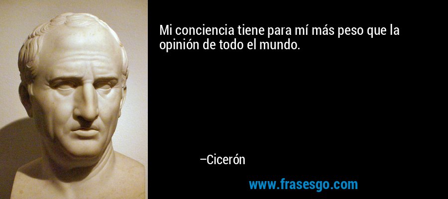 Mi conciencia tiene para mí más peso que la opinión de todo el mundo. – Cicerón