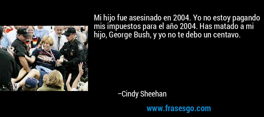 Mi hijo fue asesinado en 2004. Yo no estoy pagando mis impuestos para el año 2004. Has matado a mi hijo, George Bush, y yo no te debo un centavo. – Cindy Sheehan