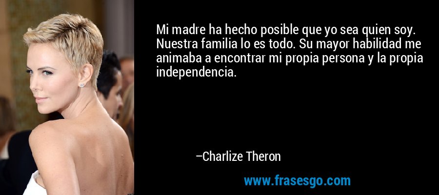 Mi madre ha hecho posible que yo sea quien soy. Nuestra familia lo es todo. Su mayor habilidad me animaba a encontrar mi propia persona y la propia independencia. – Charlize Theron