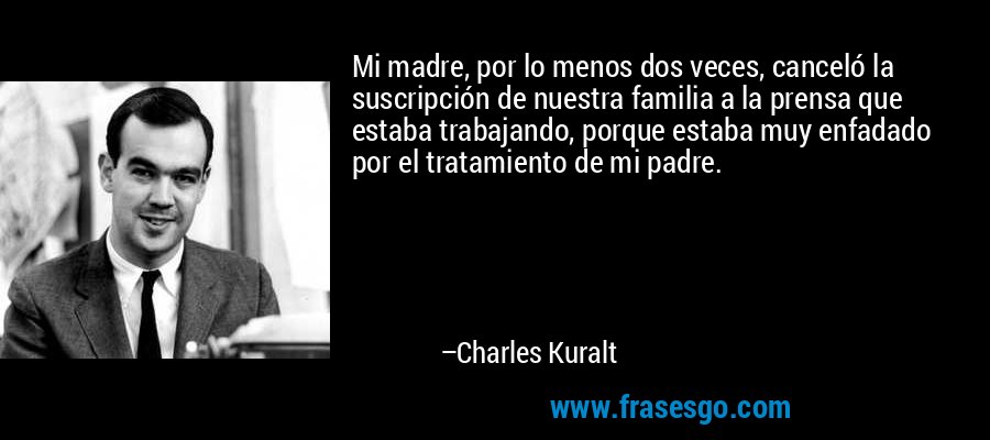 Mi madre, por lo menos dos veces, canceló la suscripción de nuestra familia a la prensa que estaba trabajando, porque estaba muy enfadado por el tratamiento de mi padre. – Charles Kuralt