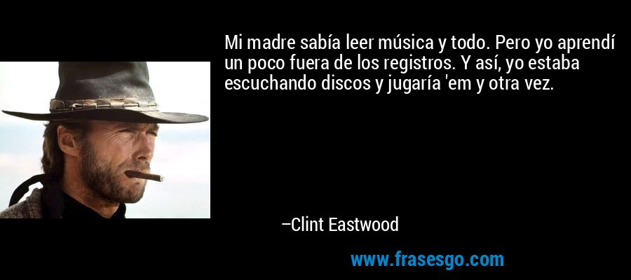 Mi madre sabía leer música y todo. Pero yo aprendí un poco fuera de los registros. Y así, yo estaba escuchando discos y jugaría 'em y otra vez. – Clint Eastwood
