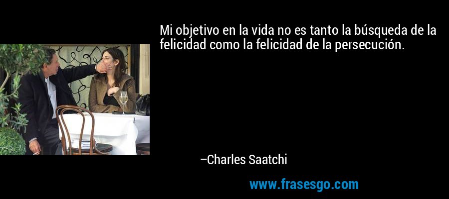 Mi objetivo en la vida no es tanto la búsqueda de la felicidad como la felicidad de la persecución. – Charles Saatchi