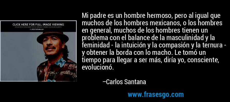 Mi padre es un hombre hermoso, pero al igual que muchos de los hombres mexicanos, o los hombres en general, muchos de los hombres tienen un problema con el balance de la masculinidad y la feminidad - la intuición y la compasión y la ternura - y obtener la borda con lo macho. Le tomó un tiempo para llegar a ser más, diría yo, consciente, evolucionó. – Carlos Santana