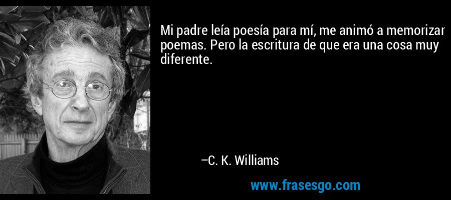 Mi padre leía poesía para mí, me animó a memorizar poemas. Pero la escritura de que era una cosa muy diferente. – C. K. Williams