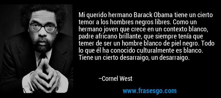 Mi querido hermano Barack Obama tiene un cierto temor a los hombres negros libres. Como un hermano joven que crece en un contexto blanco, padre africano brillante, que siempre tenía que temer de ser un hombre blanco de piel negro. Todo lo que él ha conocido culturalmente es blanco. Tiene un cierto desarraigo, un desarraigo. – Cornel West
