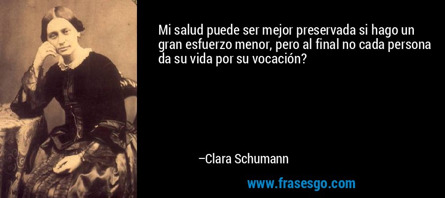 Mi salud puede ser mejor preservada si hago un gran esfuerzo menor, pero al final no cada persona da su vida por su vocación? – Clara Schumann