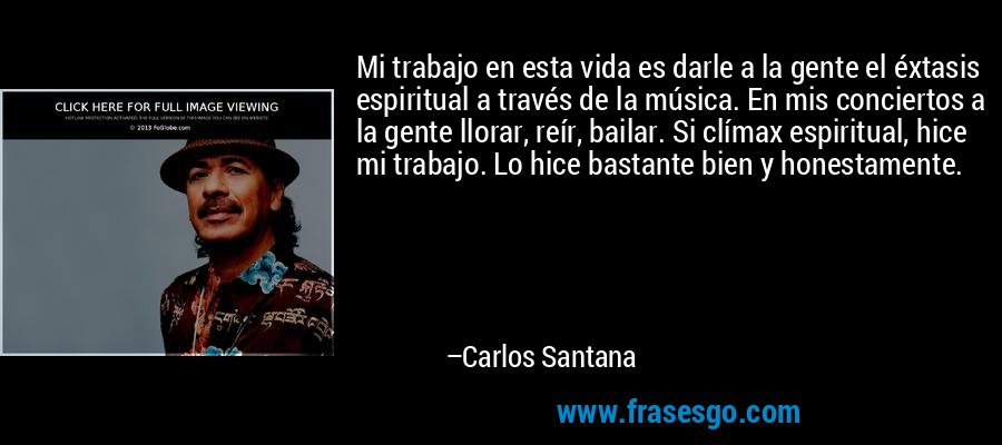 Mi trabajo en esta vida es darle a la gente el éxtasis espiritual a través de la música. En mis conciertos a la gente llorar, reír, bailar. Si clímax espiritual, hice mi trabajo. Lo hice bastante bien y honestamente. – Carlos Santana