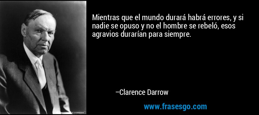 Mientras que el mundo durará habrá errores, y si nadie se opuso y no el hombre se rebeló, esos agravios durarían para siempre. – Clarence Darrow