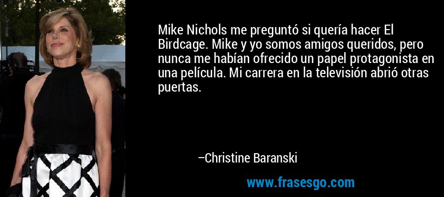 Mike Nichols me preguntó si quería hacer El Birdcage. Mike y yo somos amigos queridos, pero nunca me habían ofrecido un papel protagonista en una película. Mi carrera en la televisión abrió otras puertas. – Christine Baranski